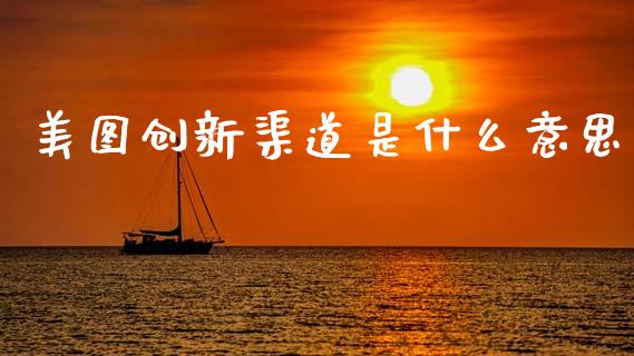 美图创新渠道是什么意思_https://wap.yjjixie.cn_商业资讯_第1张