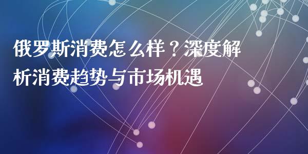 俄罗斯消费怎么样？深度解析消费趋势与市场机遇_https://wap.yjjixie.cn_商业资讯_第1张