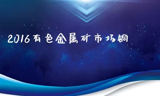 2016有色金属矿市场铜_https://wap.yjjixie.cn_港股行情_第1张