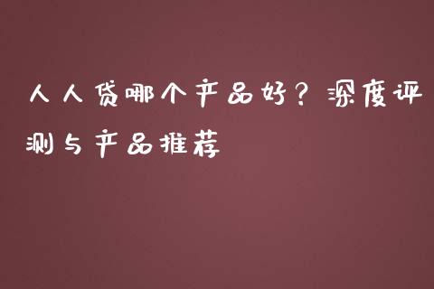 人人贷哪个产品好？深度评测与产品推荐_https://wap.yjjixie.cn_商业资讯_第1张