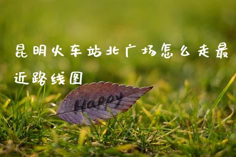 昆明火车站北广场怎么走最近路线图_https://wap.yjjixie.cn_商业资讯_第1张