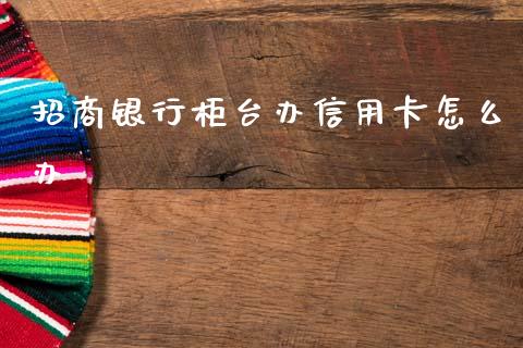 招商银行柜台办信用卡怎么办_https://wap.yjjixie.cn_证券市场_第1张