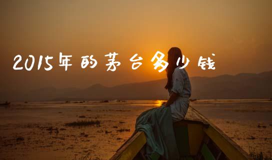 2015年的茅台多少钱_https://wap.yjjixie.cn_商业资讯_第1张