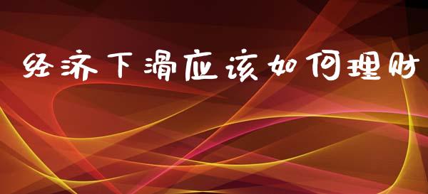 经济下滑应该如何理财_https://wap.yjjixie.cn_商业资讯_第1张