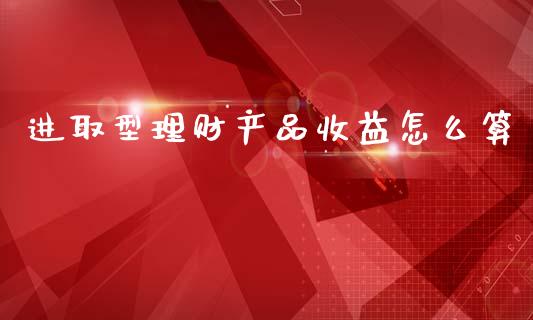进取型理财产品收益怎么算_https://wap.yjjixie.cn_保险理财_第1张