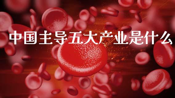 中国主导五大产业是什么_https://wap.yjjixie.cn_保险理财_第1张