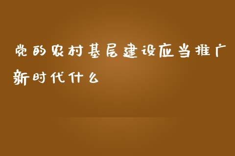 党的农村基层建设应当推广新时代什么_https://wap.yjjixie.cn_证券市场_第1张