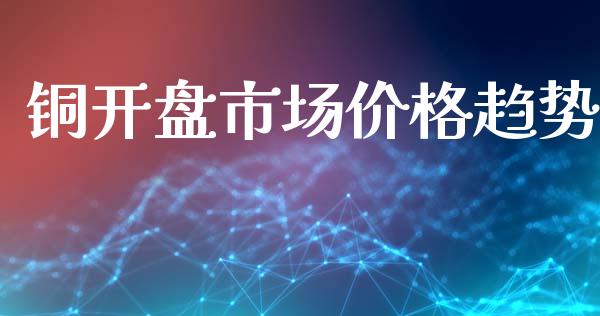 铜开盘市场价格趋势_https://wap.yjjixie.cn_商业资讯_第1张
