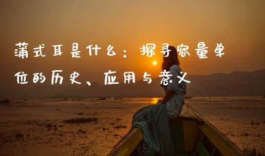 蒲式耳是什么：探寻容量单位的历史、应用与意义_https://wap.yjjixie.cn_保险理财_第1张