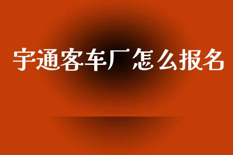 宇通客车厂怎么报名_https://wap.yjjixie.cn_商业资讯_第1张