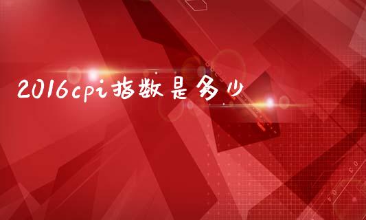 2016cpi指数是多少_https://wap.yjjixie.cn_证券市场_第1张