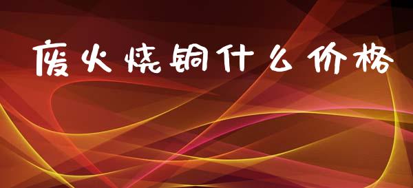 废火烧铜什么价格_https://wap.yjjixie.cn_证券市场_第1张