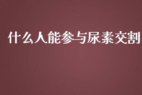 什么人能参与尿素交割_https://wap.yjjixie.cn_商业资讯_第1张