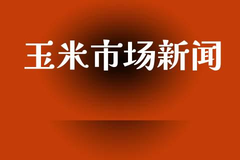 玉米市场新闻_https://wap.yjjixie.cn_商业资讯_第1张