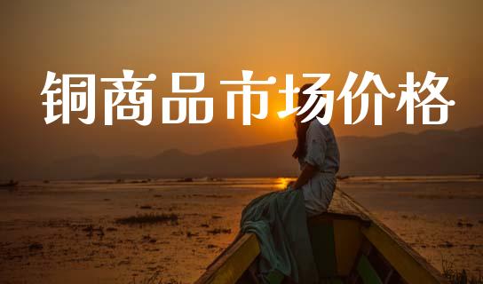 铜商品市场价格_https://wap.yjjixie.cn_保险理财_第1张
