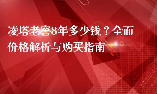 凌塔老窖8年多少钱？全面价格解析与购买指南_https://wap.yjjixie.cn_保险理财_第1张