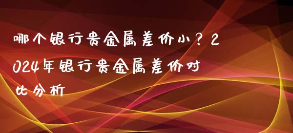 哪个银行贵金属差价小？2024年银行贵金属差价对比分析_https://wap.yjjixie.cn_证券市场_第1张