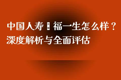 中国人寿鑫福一生怎么样？深度解析与全面评估_https://wap.yjjixie.cn_商业资讯_第1张
