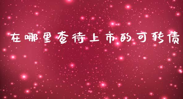 在哪里查待上市的可转债_https://wap.yjjixie.cn_证券市场_第1张