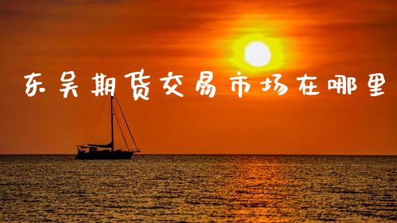 东吴期货交易市场在哪里_https://wap.yjjixie.cn_商业资讯_第1张