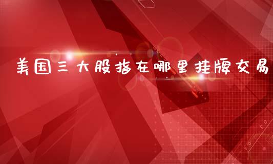 美国三大股指在哪里挂牌交易_https://wap.yjjixie.cn_港股行情_第1张