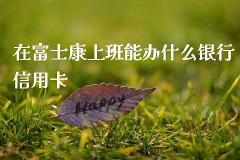 在富士康上班能办什么银行信用卡_https://wap.yjjixie.cn_港股行情_第1张