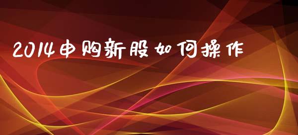 2014申购新股如何操作_https://wap.yjjixie.cn_保险理财_第1张