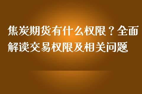 焦炭期货有什么权限？全面解读交易权限及相关问题_https://wap.yjjixie.cn_商业资讯_第1张