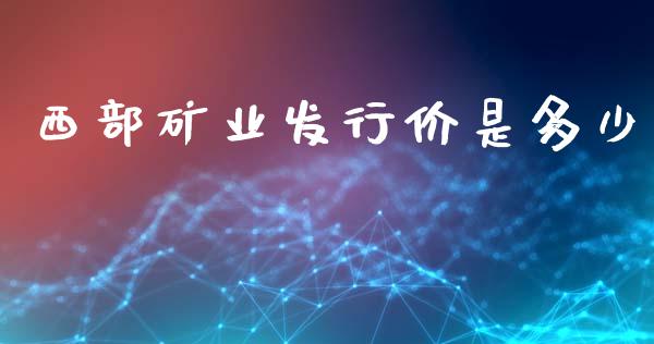 西部矿业发行价是多少_https://wap.yjjixie.cn_证券市场_第1张