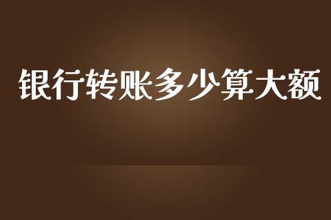 银行转账多少算大额_https://wap.yjjixie.cn_保险理财_第1张