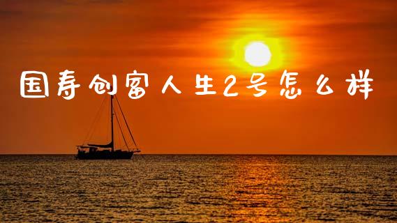 国寿创富人生2号怎么样_https://wap.yjjixie.cn_保险理财_第1张