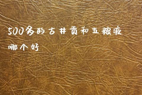 500多的古井贡和五粮液哪个好_https://wap.yjjixie.cn_证券市场_第1张