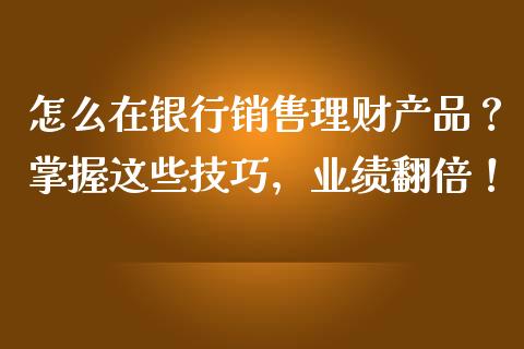 怎么在银行销售理财产品？掌握这些技巧，业绩翻倍！_https://wap.yjjixie.cn_商业资讯_第1张