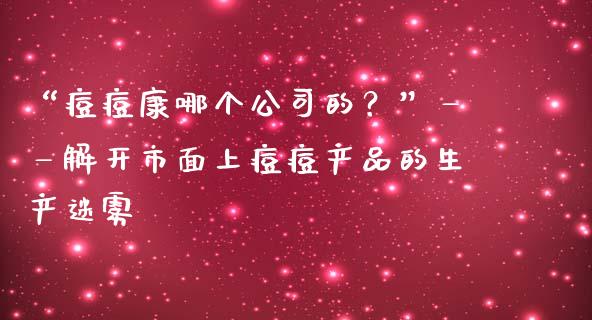 “痘痘康哪个公司的？”——解开市面上痘痘产品的生产迷雾_https://wap.yjjixie.cn_保险理财_第1张
