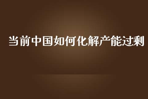 当前中国如何化解产能过剩_https://wap.yjjixie.cn_保险理财_第1张