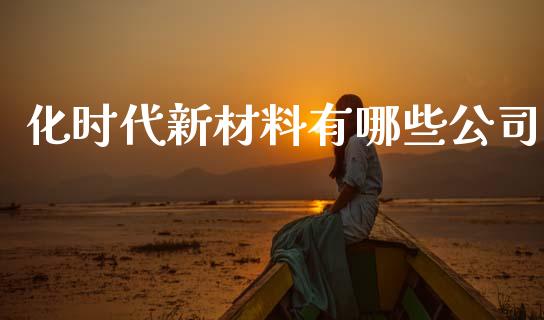 化时代新材料有哪些公司_https://wap.yjjixie.cn_商业资讯_第1张