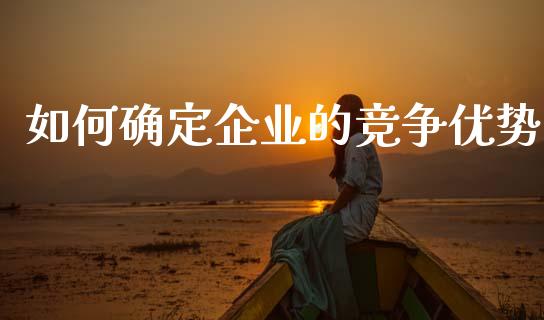 如何确定企业的竞争优势_https://wap.yjjixie.cn_保险理财_第1张