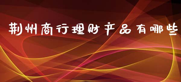 荆州商行理财产品有哪些_https://wap.yjjixie.cn_商业资讯_第1张