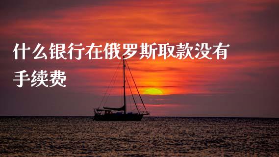 什么银行在俄罗斯取款没有手续费_https://wap.yjjixie.cn_保险理财_第1张
