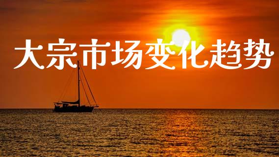 大宗市场变化趋势_https://wap.yjjixie.cn_商业资讯_第1张