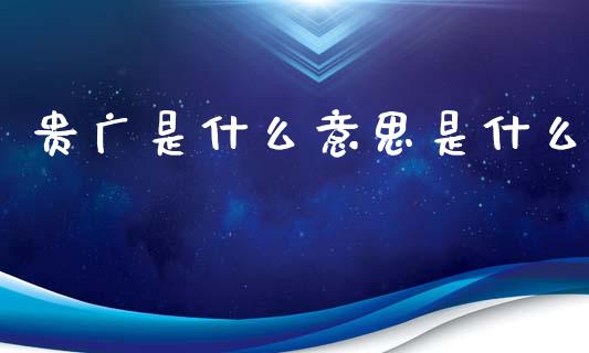 贵广是什么意思是什么_https://wap.yjjixie.cn_商业资讯_第1张