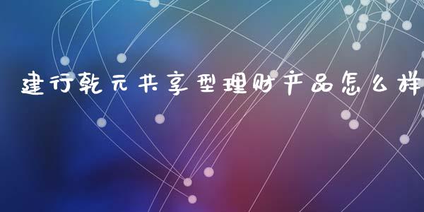 建行乾元共享型理财产品怎么样_https://wap.yjjixie.cn_商业资讯_第1张