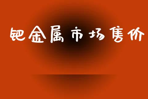 钯金属市场售价_https://wap.yjjixie.cn_商业资讯_第1张