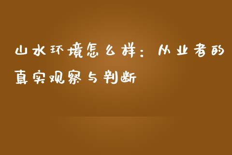 山水环境怎么样：从业者的真实观察与判断_https://wap.yjjixie.cn_保险理财_第1张