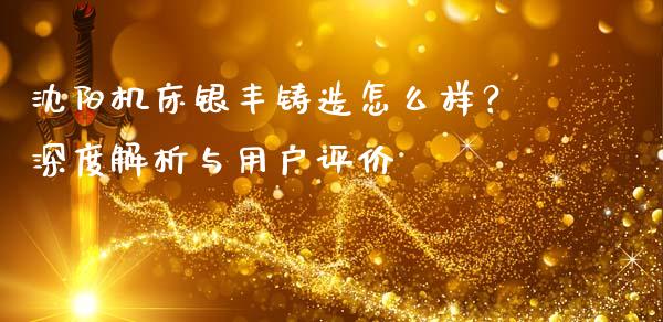 沈阳机床银丰铸造怎么样？深度解析与用户评价_https://wap.yjjixie.cn_保险理财_第1张