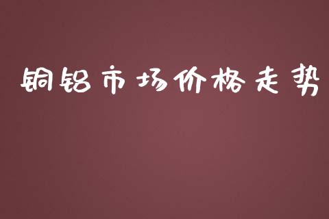 铜铝市场价格走势_https://wap.yjjixie.cn_保险理财_第1张