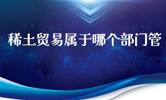 稀土贸易属于哪个部门管_https://wap.yjjixie.cn_港股行情_第1张
