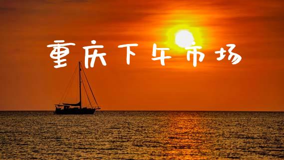 重庆下午市场_https://wap.yjjixie.cn_保险理财_第1张