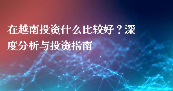 在越南投资什么比较好？深度分析与投资指南_https://wap.yjjixie.cn_商业资讯_第1张