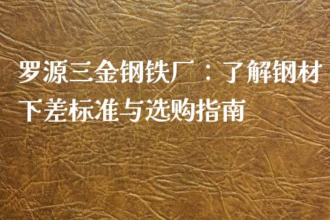 罗源三金钢铁厂：了解钢材下差标准与选购指南_https://wap.yjjixie.cn_证券市场_第1张